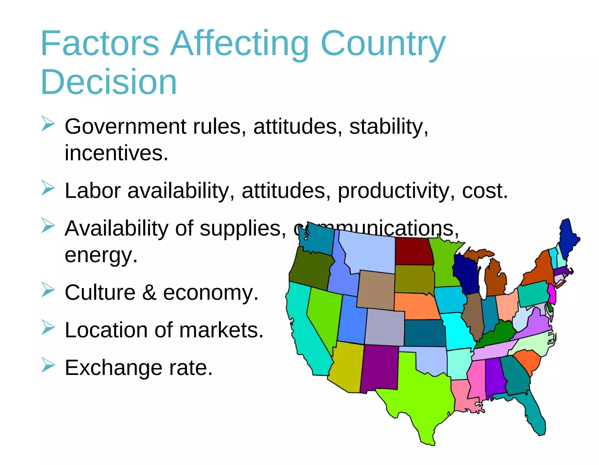 Factors Affecting Country
Decision
 Government rules, attitudes, stability,
incentives.
 Labor availability, attitudes, productivity, cost.
 Availability of supplies, communications,
energy.
 Culture & economy.
 Location of markets.
 Exchange rate.
 