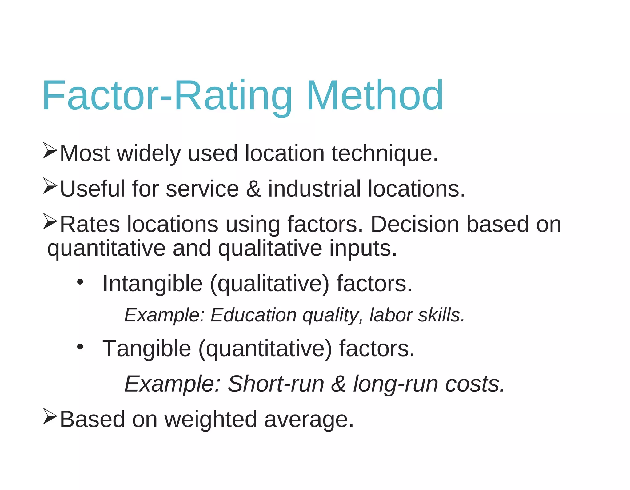 Factor-Rating Method
Most widely used location technique.
Useful for service & industrial locations.
Rates locations using factors. Decision based on
quantitative and qualitative inputs.
• Intangible (qualitative) factors.
Example: Education quality, labor skills.
• Tangible (quantitative) factors.
Example: Short-run & long-run costs.
Based on weighted average.
 