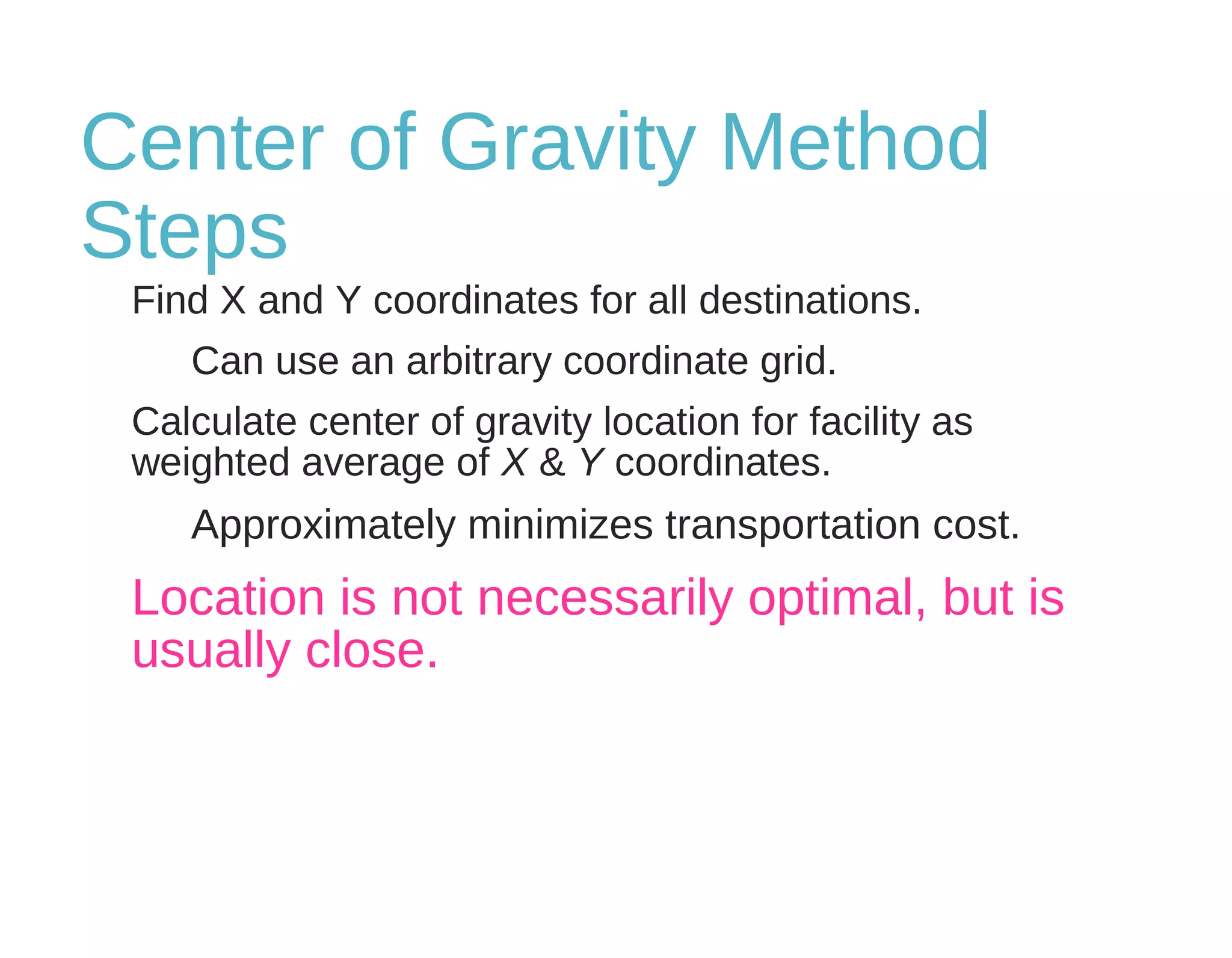 Center of Gravity Method
Steps
Find X and Y coordinates for all destinations.
Can use an arbitrary coordinate grid.
Calculate center of gravity location for facility as
weighted average of X & Y coordinates.
Approximately minimizes transportation cost.
Location is not necessarily optimal, but is
usually close.
 