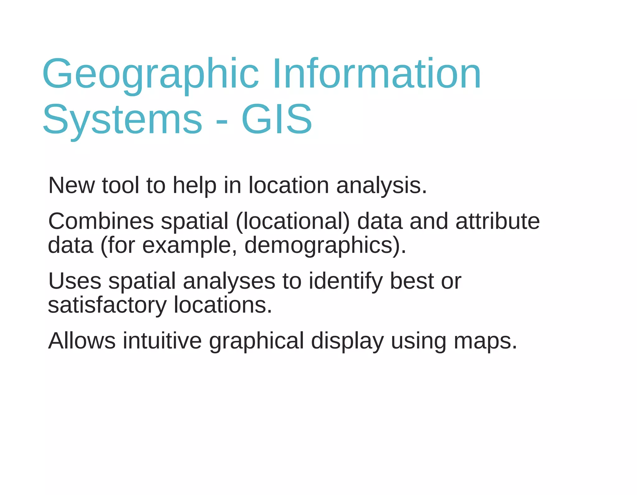 Geographic Information
Systems - GIS
New tool to help in location analysis.
Combines spatial (locational) data and attribute
data (for example, demographics).
Uses spatial analyses to identify best or
satisfactory locations.
Allows intuitive graphical display using maps.
 
