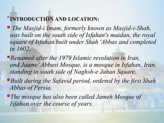 *INTRODUCTION AND LOCATION:
 The Masjid-i Imam, formerly known as Masjid-i-Shah,
was built on the south side of Isfahan's maidan, the royal
square of Isfahan built under Shah 'Abbas and completed
in 1602.
Renamed after the 1979 Islamic revolution in Iran,
and Jaame’Abbasi Mosque, is a mosque in Isfahan, Iran,
standing in south side of Naghsh-e Jahan Square.
Built during the Safavid period, ordered by the first Shah
Abbas of Persia.
The mosque has also been called Jameh Mosque of
Isfahan over the course of years.
 