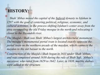 *HISTORY:
* Shah 'Abbas moved the capital of the Safavid dynasty to Isfahan in
1597 with the goal of centering political, religious, economic, and
cultural activities, in the process shifting Isfahan's center away from the
area surrounding the old Friday mosque in the north and relocating it
closer to the Zayandeh river.
*The Masjid-i Shah was Shah 'Abbas's largest architectural monument.
The mosque's monumental portal iwan is located exactly opposite the
portal iwan on the northern arcade of the maydan, which connects the
maydan to the old bazaar to the north.
*Construction of the Masjid-i Shah began in 1611 under Shah 'Abbas,
and was completed around 1630 during the rule of Shah Safi, 'Abbas's
successor, who ruled from 1629 to 1642. Later, in 1638, marble dadoes
were added to the structure.
 