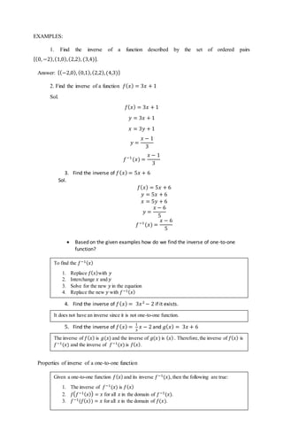 EXAMPLES:
1. Find the inverse of a function described by the set of ordered pairs
{(0, −2),(1,0),(2,2), (3,4)}.
Answer: {(−2,0), (0,1),(2,2),(4,3)}
2. Find the inverse of a function 𝑓( 𝑥) = 3𝑥 + 1
Sol.
𝑓( 𝑥) = 3𝑥 + 1
𝑦 = 3𝑥 + 1
𝑥 = 3𝑦 + 1
𝑦 =
𝑥 − 1
3
𝑓−1
(𝑥) =
𝑥 − 1
3
3. Find the inverse of 𝑓( 𝑥) = 5𝑥 + 6
Sol.
𝑓( 𝑥) = 5𝑥 + 6
𝑦 = 5𝑥 + 6
𝑥 = 5𝑦 + 6
𝑦 =
𝑥 − 6
5
𝑓−1
(𝑥) =
𝑥 − 6
5
 Based on the given examples how do we find the inverse of one-to-one
function?
4. Find the inverse of 𝑓( 𝑥) = 3𝑥2
− 2 if it exists.
5. Find the inverse of 𝑓( 𝑥) =
1
3
𝑥 − 2 and 𝑔( 𝑥) = 3𝑥 + 6
Properties of inverse of a one-to-one function
To find the 𝑓−1( 𝑥)
1. Replace 𝑓( 𝑥)with 𝑦
2. Interchange 𝑥 and 𝑦
3. Solve for the new 𝑦 in the equation
4. Replace the new 𝑦 with 𝑓−1( 𝑥)
The inverse of 𝑓( 𝑥) is 𝑔(𝑥) and the inverse of 𝑔(𝑥) is ( 𝑥) . Therefore,the inverse of 𝑓( 𝑥) is
𝑓−1(𝑥) and the inverse of 𝑓−1(𝑥) is 𝑓( 𝑥).
It does not have an inverse since it is not one-to-one function.
Given a one-to-one function 𝑓( 𝑥) and its inverse 𝑓−1(𝑥), then the following are true:
1. The inverse of 𝑓−1(𝑥) is 𝑓( 𝑥)
2. 𝑓( 𝑓−1( 𝑥)) = 𝑥 for all 𝑥 in the domain of 𝑓−1(𝑥).
3. 𝑓−1(𝑓( 𝑥)) = 𝑥 for all 𝑥 in the domain of 𝑓(𝑥).
 