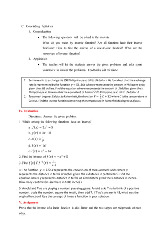 C. Concluding Activities
1. Generalization
 The following questions will be asked to the students
What do you mean by inverse function? Are all functions have their inverse
functions? How to find the inverse of a one-to-one function? What are the
properties of inverse function?
2. Application
 The teacher will let the students answer the given problems and asks some
volunteers to answer the problems. Feedbacks will be made.
IV. Evaluation
Directions: Answer the given problem.
1. Which among the following functions have an inverse?
a . 𝑓( 𝑥) = 2𝑥3
− 5
b. 𝑔( 𝑥) = 3𝑥 − 8
c. ℎ( 𝑥) =
1
𝑥2
d. 𝑘( 𝑥) = | 𝑥|
e. 𝑙( 𝑥) = 𝑥2
− 6𝑥
2. Find the inverse of 𝑓( 𝑥) = −𝑥3
+ 5
3. Find 𝑓( 𝑥) if 𝑓−1( 𝑥) =
1
𝑥−2
4. The function 𝑦 = 2.54𝑥 represents the conversion of measurement units where y
represents the distance in terms of inches given the x distance in centimeters. Find the
equation where y represents distance in terms of centimeters given the x distance in inches.
How many centimeters are there in 1000 inches?
5. Arnold and Tina are playing a number guessing game. Arnold asks Tina to think of a positive
number, triple the number, square the result, then add 7. If Tina’s answer is 43, what was the
original function? Use the concept of inverse function in your solution.
V. Assignment
Prove that the inverse of a linear function is also linear and the two slopes are reciprocals of each
other.
1. Bernie wantstoexchange his100 PhilippinepesobilltoUS dollars.He foundoutthat the exchange
rate isrepresentedbythe function 𝑦 = 51.16𝑥 where yrepresentsthe amountinPhilippine peso
giventhe x US dollars.Findthe equationwhere yrepresentsthe amountof USdollarsgiventhe x
Philippine peso.Howmuchisthe equivalentof Bernie’s100 Philippine pesobilltoUS dollars?
2. To convertdegreesCelciustoFahrenheit,the function 𝐹 =
9
5
𝐶 + 32 where 𝐶 isthe temperature in
Celcius.Findthe inverse functionconvertingthe temperature inFahrenheittodegreesCelcius.
 