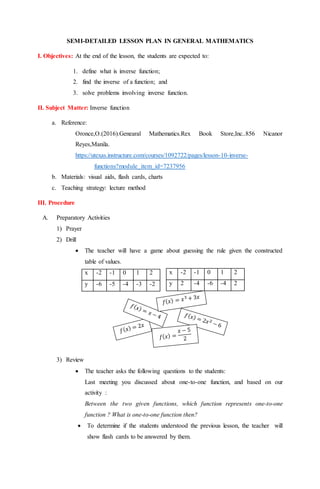 SEMI-DETAILED LESSON PLAN IN GENERAL MATHEMATICS
I. Objectives: At the end of the lesson, the students are expected to:
1. define what is inverse function;
2. find the inverse of a function; and
3. solve problems involving inverse function.
II. Subject Matter: Inverse function
a. Reference:
Oronce,O.(2016).Genearal Mathematics.Rex Book Store,Inc..856 Nicanor
Reyes,Manila.
https://utexas.instructure.com/courses/1092722/pages/lesson-10-inverse-
functions?module_item_id=7237956
b. Materials: visual aids, flash cards, charts
c. Teaching strategy: lecture method
III. Procedure
A. Preparatory Activities
1) Prayer
2) Drill
 The teacher will have a game about guessing the rule given the constructed
table of values.
3) Review
 The teacher asks the following questions to the students:
Last meeting you discussed about one-to-one function, and based on our
activity :
Between the two given functions, which function represents one-to-one
function ? What is one-to-one function then?
 To determine if the students understood the previous lesson, the teacher will
show flash cards to be answered by them.
x -2 -1 0 1 2
y -6 -5 -4 -3 -2
x -2 -1 0 1 2
y 2 -4 -6 -4 2
 