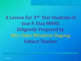 A Lesson For  3 rd Year Students of
        Jose F. Diaz MNHS
     Diligently Prepared by
   Mrs. Odes Miradora-Dagong
         Subject Teacher


1/24/2012                         1
 