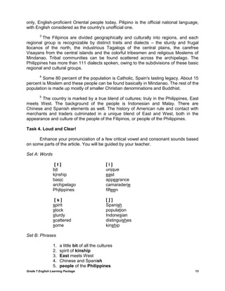 Grade 7 English Learning Package 
13 
only, English-proficient Oriental people today. Pilipino is the official national language, with English considered as the country's unofficial one. 
3 The Filipinos are divided geographically and culturally into regions, and each regional group is recognizable by distinct traits and dialects – the sturdy and frugal llocanos of the north, the industrious Tagalogs of the central plains, the carefree Visayans from the central islands and the colorful tribesmen and religious Moslems of Mindanao. Tribal communities can be found scattered across the archipelago. The Philippines has more than 111 dialects spoken, owing to the subdivisions of these basic regional and cultural groups. 
4 Some 80 percent of the population is Catholic, Spain's lasting legacy. About 15 percent is Moslem and these people can be found basically in Mindanao. The rest of the population is made up mostly of smaller Christian denominations and Buddhist. 
5 The country is marked by a true blend of cultures; truly in the Philippines, East meets West. The background of the people is Indonesian and Malay. There are Chinese and Spanish elements as well. The history of American rule and contact with merchants and traders culminated in a unique blend of East and West, both in the appearance and culture of the people of the Filipinos, or people of the Philippines. 
Task 4. Loud and Clear! 
Enhance your pronunciation of a few critical vowel and consonant sounds based on some parts of the article. You will be guided by your teacher. 
Set A: Words 
[ I ] [ i ] 
bit unique 
kinship east 
basic appearance 
archipelago camaraderie 
Philippines fifteen 
[ s ] [ ʃ ] 
spirit Spanish 
stock population 
sturdy Indonesian 
scattered distinguishes 
some kinship 
Set B: Phrases 
1. a little bit of all the cultures 
2. spirit of kinship 
3. East meets West 
4. Chinese and Spanish 
5. people of the Philippines  