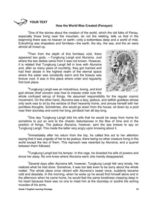 Grade 7 English Learning Package 
23 
YOUR TEXT 
How the World Was Created (Panayan) 
1One of the stories about the creation of the world, which the old folks of Panay, especially those living near the mountain, do not tire relating, tells us that in the beginning there was no heaven or earth—only a bottomless deep and a world of mist. Everything was shapeless and formless—the earth, the sky, the sea, and the air were almost all mixed up. 
2Then from the depth of this formless void, there appeared two gods, —Tungkung Langit and Alunsina. Just where the two deities came from it was not known. However, it is related that Tungkung Langit fell in love with Alunsina and, after so many years of courtship, they got married and had their abode in the highest realm of the eternal space where the water was constantly warm and the breeze was forever cool. It was in this place where order and regularity first took place. 
3Tungkung Langit was an industrious, loving, and kind god whose chief concern was how to impose order over the whole confused set-up of things. He assumed responsibility for the regular cosmic movement. On the other hand, Alunsina was a lazy, jealous, and selfish goddess whose only work was to sit by the window of their heavenly home, and amuse herself with her pointless thoughts. Sometimes, she would go down from the house, sit down by a pool near their doorstep and comb her long, jet-black hair all day long. 
4One day Tungkung Langit told his wife that he would be away from home for sometime to put an end to the chaotic disturbances in the flow of time and in the position of things. The jealous Alunsina, however, sent the sea breeze to spy on Tungkung Langit. This made the latter very angry upon knowing about it. 
5Immediately after his return from the trip, he called this act to her attention saying that it was ungodly of her to be jealous, there being no other creature living in the world except the two of them. This reproach was resented by Alunsina, and a quarrel between them followed. 
6Tungkung Langit lost his temper. In this rage, he divested his wife of powers and drove her away. No one knew where Alunsina went; she merely disappeared. 
7Several days after Alunsina left, however, Tungkung Langit felt very lonely. He realized what he had done. Somehow, it was too late even to be sorry about the whole matter. The whole place once vibrant with Alunsina‘s sweet voice, suddenly became cold and desolate. In the morning, when he woke up he would find himself alone and in the afternoon when he came home, he would feel the same loneliness creeping deep in his heart because there was no one to meet him at the doorstep or soothe the aching muscles of his arms.  