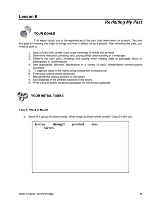 Grade 7 English Learning Package 
45 
Lesson 6 
Revisiting My Past 
YOUR GOALS 
This lesson takes you to the experiences of the past that determines our present. Discover this past by knowing the origin of things and how it affects us as a people. After revisiting the past, you must be able to: 
1. Use pictures and context clues to get meanings of words and phrases 
2. Determine how pitch, phrasing, and pacing affect understanding of a message 
3. Observe the right pitch, phrasing, and pacing when reading texts or passages aloud or participating in conversations 
4. Use appropriate idiomatic expressions in a variety of basic interpersonal communicative situations 
5. To organize ideas in the myths using comparison-contrast chart 
6. Formulate correct simple sentences 
7. Recognize the various sections of the library 
8. Use materials in the different sections in the library 
9. Write a five-to-seven sentence paragraph on information gathered 
YOUR INITIAL TASKS 
Task 1. Word of Mouth 
a. Below is a group of related words. What image do these words create? Draw it in the box. 
famine drought parched sear barren  