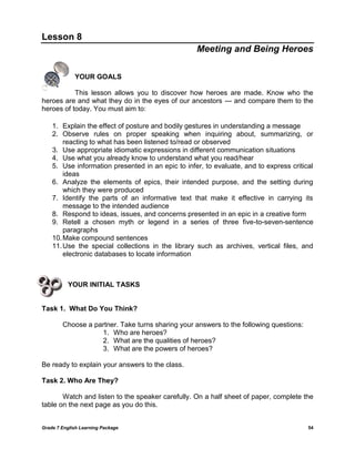 Grade 7 English Learning Package 
54 
Lesson 8 
Meeting and Being Heroes 
YOUR GOALS 
This lesson allows you to discover how heroes are made. Know who the heroes are and what they do in the eyes of our ancestors --- and compare them to the heroes of today. You must aim to: 
1. Explain the effect of posture and bodily gestures in understanding a message 
2. Observe rules on proper speaking when inquiring about, summarizing, or reacting to what has been listened to/read or observed 
3. Use appropriate idiomatic expressions in different communication situations 
4. Use what you already know to understand what you read/hear 
5. Use information presented in an epic to infer, to evaluate, and to express critical ideas 
6. Analyze the elements of epics, their intended purpose, and the setting during which they were produced 
7. Identify the parts of an informative text that make it effective in carrying its message to the intended audience 
8. Respond to ideas, issues, and concerns presented in an epic in a creative form 
9. Retell a chosen myth or legend in a series of three five-to-seven-sentence paragraphs 
10. Make compound sentences 
11. Use the special collections in the library such as archives, vertical files, and electronic databases to locate information 
YOUR INITIAL TASKS 
Task 1. What Do You Think? 
Choose a partner. Take turns sharing your answers to the following questions: 
1. Who are heroes? 
2. What are the qualities of heroes? 
3. What are the powers of heroes? 
Be ready to explain your answers to the class. 
Task 2. Who Are They? 
Watch and listen to the speaker carefully. On a half sheet of paper, complete the table on the next page as you do this. 
 