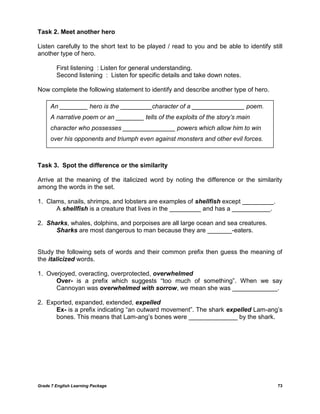 Grade 7 English Learning Package 
73 
Task 2. Meet another hero 
Listen carefully to the short text to be played / read to you and be able to identify still another type of hero. 
First listening : Listen for general understanding. 
Second listening : Listen for specific details and take down notes. 
Now complete the following statement to identify and describe another type of hero. 
Task 3. Spot the difference or the similarity 
Arrive at the meaning of the italicized word by noting the difference or the similarity among the words in the set. 
1. Clams, snails, shrimps, and lobsters are examples of shellfish except _________. 
A shellfish is a creature that lives in the _________ and has a ___________. 
2. Sharks, whales, dolphins, and porpoises are all large ocean and sea creatures. 
Sharks are most dangerous to man because they are _______-eaters. 
Study the following sets of words and their common prefix then guess the meaning of the italicized words. 
1. Overjoyed, overacting, overprotected, overwhelmed 
Over- is a prefix which suggests ―too much of something‖. When we say Cannoyan was overwhelmed with sorrow, we mean she was _____________. 
2. Exported, expanded, extended, expelled 
Ex- is a prefix indicating ―an outward movement‖. The shark expelled Lam-ang‘s bones. This means that Lam-ang‘s bones were ______________ by the shark. 
An ________ hero is the _________character of a _______________ poem. A narrative poem or an ________ tells of the exploits of the story‟s main character who possesses _______________ powers which allow him to win over his opponents and triumph even against monsters and other evil forces.  