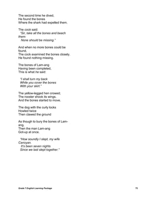 Grade 7 English Learning Package 
75 
The second time he dived, He found the bones Where the shark had expelled them. 
The cock said: “Sir, take all the bones and beach them: None should be missing.” 
And when no more bones could be found, The cock examined the bones closely. He found nothing missing. 
The bones of Lam-ang Having been completed, This is what he said: 
“I shall turn my back While you cover the bones With your skirt.” 
The yellow-legged hen crowed; The rooster shook its wings. And the bones started to move. 
The dog with the curly locks Howled twice Then clawed the ground 
As though to bury the bones of Lam- ang. Then the man Lam-ang Got-up at once. 
“How soundly I slept, my wife Canoyan. It‟s been seven nights Since we last slept together.”  