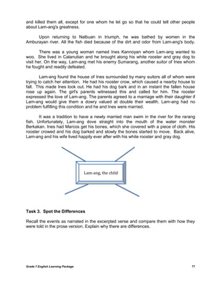 Grade 7 English Learning Package 
77 
and killed them all, except for one whom he let go so that he could tell other people about Lam-ang's greatness. 
Upon returning to Nalbuan in triumph, he was bathed by women in the Amburayan river. All the fish died because of the dirt and odor from Lam-ang's body. 
There was a young woman named Ines Kannoyan whom Lam-ang wanted to woo. She lived in Calanutian and he brought along his white rooster and gray dog to visit her. On the way, Lam-ang met his enemy Sumarang, another suitor of Ines whom he fought and readily defeated. 
Lam-ang found the house of Ines surrounded by many suitors all of whom were trying to catch her attention. He had his rooster crow, which caused a nearby house to fall. This made Ines look out. He had his dog bark and in an instant the fallen house rose up again. The girl's parents witnessed this and called for him. The rooster expressed the love of Lam-ang. The parents agreed to a marriage with their daughter if Lam-ang would give them a dowry valued at double their wealth. Lam-ang had no problem fulfilling this condition and he and Ines were married. 
It was a tradition to have a newly married man swim in the river for the rarang fish. Unfortunately, Lam-ang dove straight into the mouth of the water monster Berkakan. Ines had Marcos get his bones, which she covered with a piece of cloth. His rooster crowed and his dog barked and slowly the bones started to move. Back alive, Lam-ang and his wife lived happily ever after with his white rooster and gray dog. 
Task 3. Spot the Differences 
Recall the events as narrated in the excerpted verse and compare them with how they were told in the prose version. Explain why there are differences. 
Lam-ang, the child  