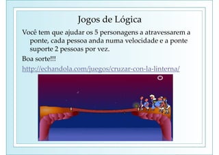 Jogos de Lógica
Você tem que ajudar os 5 personagens a atravessarem a
ponte, cada pessoa anda numa velocidade e a ponte
suporte 2 pessoas por vez.
Boa sorte!!!
http://echandola.com/juegos/cruzar-con-la-linterna/
 