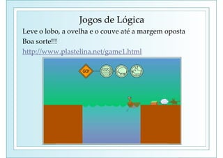 Jogos de Lógica
Leve o lobo, a ovelha e o couve até a margem oposta
Boa sorte!!!
http://www.plastelina.net/game1.html
 