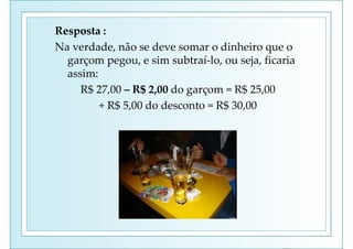 Resposta :
Na verdade, não se deve somar o dinheiro que o
garçom pegou, e sim subtraí-lo, ou seja, ficaria
assim:
R$ 27,00 – R$ 2,00 do garçom = R$ 25,00
+ R$ 5,00 do desconto = R$ 30,00
 