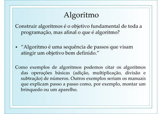 Algoritmo
Construir algoritmos é o objetivo fundamental de toda a
programação, mas afinal o que é algoritmo?
• “Algoritmo é uma sequência de passos que visam
atingir um objetivo bem definido.”
Como exemplos de algoritmos podemos citar os algoritmos
das operações básicas (adição, multiplicação, divisão e
subtração) de números. Outros exemplos seriam os manuais
que explicam passo a passo como, por exemplo, montar um
brinquedo ou um aparelho.
 