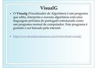 VisualG
• O Visualg (Visualizador de Algoritmo) é um programa
que edita, interpreta e executa algoritmos com uma
linguagem próxima do português estruturado como
um programa normal de computador. Este programa é
gratuito e ser baixado pela internet.
• http://www.dicasdeprogramacao.com.br/download-visualg/
 
