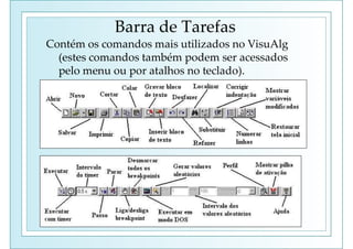 Barra de Tarefas
Contém os comandos mais utilizados no VisuAlg
(estes comandos também podem ser acessados
pelo menu ou por atalhos no teclado).
 