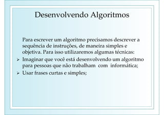 Desenvolvendo Algoritmos
Para escrever um algoritmo precisamos descrever a
sequência de instruções, de maneira simples e
objetiva. Para isso utilizaremos algumas técnicas:
 Imaginar que você está desenvolvendo um algoritmo
para pessoas que não trabalham com informática;
 Usar frases curtas e simples;
 