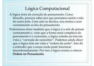 Lógica Computacional
A lógica trata da correção do pensamento. Como
filosofia, procura saber por que pensamos assim e não
do outro jeito. Com arte ou técnica, nos ensina a usar
corretamente as leis do pensamento.
Poderíamos dizer também que a lógica é a arte de pensar
corretamente e, visto que a forma mais complexa do
pensamento é o raciocínio, a lógica estuda ou tem em
vista a “correção do raciocínio”. Podemos ainda dizer
que a lógica tem em vista a “ordem da razão”. Isto dá
a entender que a nossa razão pode funcionar
desordenadamente. Por isso a lógica ensina a colocar
Ordem no Pensamento.
 