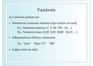 Variáveis
As variáveis podem ser:
• Numéricas (somente números tipo inteiro ou real)
Ex.: Números inteiros (1 5 50 150 -10 ... )
Ex.: Números reais (2,20 3,50 10,00 -54,10 ... )
• Alfanuméricas (letras e números)
Ex.: “Jose” “Rua 171” “R$”
• Lógica (sim ou não)
 