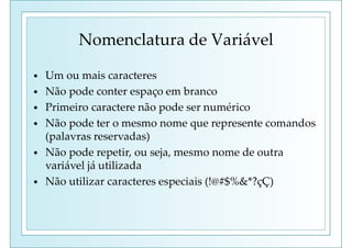 Nomenclatura de Variável
• Um ou mais caracteres
• Não pode conter espaço em branco
• Primeiro caractere não pode ser numérico
• Não pode ter o mesmo nome que represente comandos
(palavras reservadas)
• Não pode repetir, ou seja, mesmo nome de outra
variável já utilizada
• Não utilizar caracteres especiais (!@#$%&*?çÇ)
 