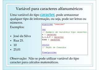Uma variável do tipo caracter, pode armazenar
qualquer tipo de informação, ou seja, pode ser letras ou
números.
Exemplos:
• José da Silva
• Rua 25.
• 10
• 25,01
Observação: Não se pode utilizar variável do tipo
caracter para calculos matemáticos.
Variável para caracteres alfanuméricos
 