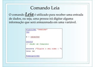 Comando Leia
O comando Leia é utilizado para receber uma entrada
de dados, ou seja, uma pessoa irá digitar alguma
informação que será armazenada em uma variável.
 