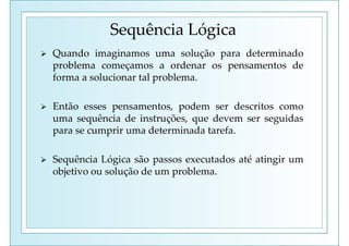 Sequência Lógica
 Quando imaginamos uma solução para determinado
problema começamos a ordenar os pensamentos de
forma a solucionar tal problema.
 Então esses pensamentos, podem ser descritos como
uma sequência de instruções, que devem ser seguidas
para se cumprir uma determinada tarefa.
 Sequência Lógica são passos executados até atingir um
objetivo ou solução de um problema.
 