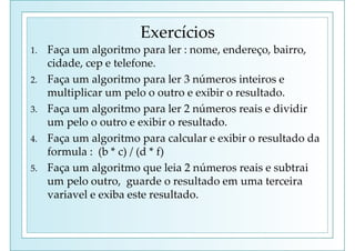 Exercícios
1. Faça um algoritmo para ler : nome, endereço, bairro,
cidade, cep e telefone.
2. Faça um algoritmo para ler 3 números inteiros e
multiplicar um pelo o outro e exibir o resultado.
3. Faça um algoritmo para ler 2 números reais e dividir
um pelo o outro e exibir o resultado.
4. Faça um algoritmo para calcular e exibir o resultado da
formula : (b * c) / (d * f)
5. Faça um algoritmo que leia 2 números reais e subtrai
um pelo outro, guarde o resultado em uma terceira
variavel e exiba este resultado.
 