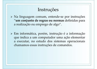 Instruções
 Na linguagem comum, entende-se por instruções
“um conjunto de regras ou normas definidas para
a realização ou emprego de algo”.
 Em informática, porém, instrução é a informação
que indica a um computador uma ação elementar
a executar, no estudo dos sistemas operacionais
chamamos essas instruções de comandos.
 