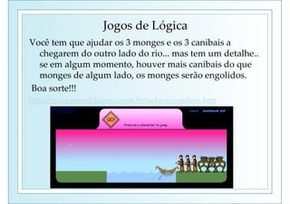Jogos de Lógica
Você tem que ajudar os 3 monges e os 3 canibais a
chegarem do outro lado do rio... mas tem um detalhe..
se em algum momento, houver mais canibais do que
monges de algum lado, os monges serão engolidos.
Boa sorte!!!
http://www.portalchapeco.com.br/jackson/canibais.htm
 