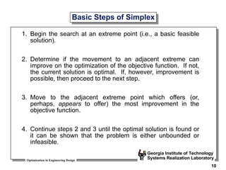 Optimization in Engineering Design
Georgia Institute of Technology
Systems Realization Laboratory
10
Basic Steps of Simplex
1. Begin the search at an extreme point (i.e., a basic feasible
solution).
2. Determine if the movement to an adjacent extreme can
improve on the optimization of the objective function. If not,
the current solution is optimal. If, however, improvement is
possible, then proceed to the next step.
3. Move to the adjacent extreme point which offers (or,
perhaps, appears to offer) the most improvement in the
objective function.
4. Continue steps 2 and 3 until the optimal solution is found or
it can be shown that the problem is either unbounded or
infeasible.
 