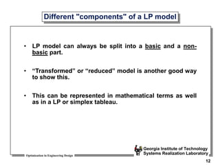 Optimization in Engineering Design
Georgia Institute of Technology
Systems Realization Laboratory
12
Different "components" of a LP model
• LP model can always be split into a basic and a non-
basic part.
• “Transformed” or “reduced” model is another good way
to show this.
• This can be represented in mathematical terms as well
as in a LP or simplex tableau.
 