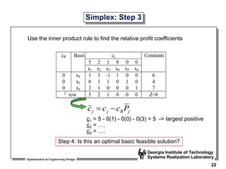 Optimization in Engineering Design
Georgia Institute of Technology
Systems Realization Laboratory
22
Simplex: Step 3
Use the inner product rule to find the relative profit coefficients
cj
5 2 1 0 0 0
cB Basis
x1 x2 x3 x4 x5 x6
Constants
0 x4 1 3 -1 1 0 0 6
0 x5 0 1 1 0 1 0 4
0 x6 3 1 0 0 0 1 7
c row 5 2 1 0 0 0 Z=0
j
B
j
j P
c
c
c 

c1 = 5 - 0(1) - 0(0) - 0(3) = 5 -> largest positive
c2 = ….
c3 = ….
Step 4: Is this an optimal basic feasible solution?
 