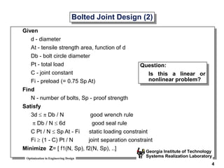 Optimization in Engineering Design
Georgia Institute of Technology
Systems Realization Laboratory
4
Bolted Joint Design (2)
Given
d - diameter
At - tensile strength area, function of d
Db - bolt circle diameter
Pt - total load
C - joint constant
Fi - preload (= 0.75 Sp At)
Find
N - number of bolts, Sp - proof strength
Satisfy
3d   Db / N good wrench rule
 Db / N  6d good seal rule
C Pt / N  Sp At - Fi static loading constraint
Fi  (1 - C) Pt / N joint separation constraint
Minimize Z= [ f1(N, Sp), f2(N, Sp), ..]
Question:
Is this a linear or
nonlinear problem?
 