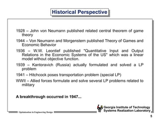 Optimization in Engineering Design
Georgia Institute of Technology
Systems Realization Laboratory
5
Historical Perspective
1928 – John von Neumann published related central theorem of game
theory
1944 – Von Neumann and Morgenstern published Theory of Games and
Economic Behavior
1936 – W.W. Leontief published "Quantitative Input and Output
Relations in the Economic Systems of the US" which was a linear
model without objective function.
1939 – Kantoravich (Russia) actually formulated and solved a LP
problem
1941 – Hitchcock poses transportation problem (special LP)
WWII – Allied forces formulate and solve several LP problems related to
military
A breakthrough occurred in 1947...
 