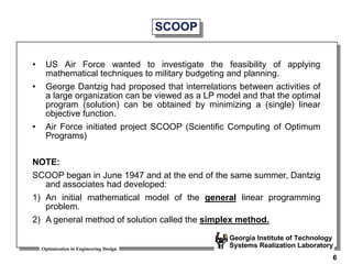 Optimization in Engineering Design
Georgia Institute of Technology
Systems Realization Laboratory
6
SCOOP
• US Air Force wanted to investigate the feasibility of applying
mathematical techniques to military budgeting and planning.
• George Dantzig had proposed that interrelations between activities of
a large organization can be viewed as a LP model and that the optimal
program (solution) can be obtained by minimizing a (single) linear
objective function.
• Air Force initiated project SCOOP (Scientific Computing of Optimum
Programs)
NOTE:
SCOOP began in June 1947 and at the end of the same summer, Dantzig
and associates had developed:
1) An initial mathematical model of the general linear programming
problem.
2) A general method of solution called the simplex method.
 