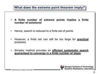 Optimization in Engineering Design
Georgia Institute of Technology
Systems Realization Laboratory
9
What does the extreme point theorem imply?
• A finite number of extreme points implies a finite
number of solutions!
• Hence, search is reduced to a finite set of points
• However, a finite set can still be too large for practical
purposes
• Simplex method provides an efficient systematic search
guaranteed to converge in a finite number of steps.
 