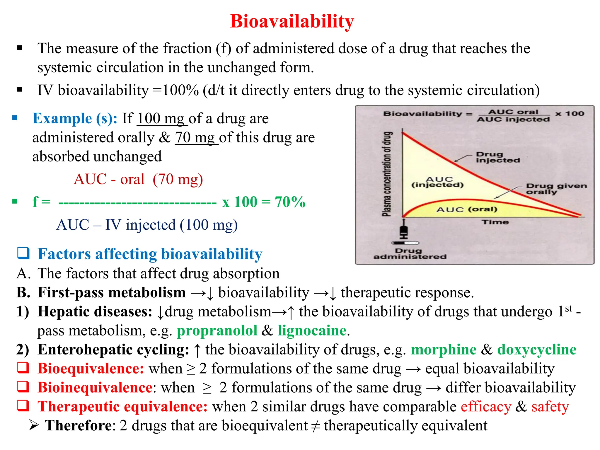  The measure of the fraction (f) of administered dose of a drug that reaches the
systemic circulation in the unchanged form.
 IV bioavailability =100% (d/t it directly enters drug to the systemic circulation)
Bioavailability
 Factors affecting bioavailability
A. The factors that affect drug absorption
B. First-pass metabolism →↓ bioavailability →↓ therapeutic response.
1) Hepatic diseases: ↓drug metabolism→↑ the bioavailability of drugs that undergo 1st -
pass metabolism, e.g. propranolol & lignocaine.
2) Enterohepatic cycling: ↑ the bioavailability of drugs, e.g. morphine & doxycycline
 Bioequivalence: when ≥ 2 formulations of the same drug → equal bioavailability
 Bioinequivalence: when ≥ 2 formulations of the same drug → differ bioavailability
 Therapeutic equivalence: when 2 similar drugs have comparable efficacy & safety
 Therefore: 2 drugs that are bioequivalent ≠ therapeutically equivalent
 Example (s): If 100 mg of a drug are
administered orally & 70 mg of this drug are
absorbed unchanged
AUC - oral (70 mg)
 f = ------------------------------ x 100 = 70%
AUC – IV injected (100 mg)
 