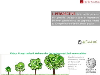 L-PERSPECTIVE

is a media pedestal
that provide the touch point of interactions
between community & the corporate leaders
to strengthen brand and business growth

@findsai
Videos, Round tables & Webinars for the business and their communities
Brand community is
a community formed
on the basis of
attachment to a
product or
marque…..

 