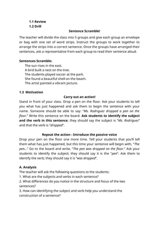 1.1 Review
1.2 Drill
Sentence Scramble!
The teacher will divide the class into 5 groups and give each group an envelope
or bag with one set of word strips. Instruct the groups to work together to
arrange the strips into a correct sentence. Once the groups have arranged their
sentences, ask a representative from each group to read their sentence aloud.
Sentences Scramble:
The sun rises in the east.
A bird built a nest on the tree.
The students played soccer at the park.
She found a beautiful shell on the beach.
The artist painted a vibrant picture.
1.3 Motivation
Carry out an action!
Stand in front of your class. Drop a pen on the floor. Ask your students to tell
you what has just happened and ask them to begin the sentence with your
name. Someone should be able to say: “Ms. Rodriguez dropped a pen on the
floor.” Write this sentence on the board. Ask students to identify the subject
and the verb in this sentence; they should say the subject is “Ms. Rodriguez”
and that the verb is “dropped”.
Repeat the action - Introduce the passive voice
Drop your pen on the floor one more time. Tell your students that you’ll tell
them what has just happened, but this time your sentence will begin with, “The
pen…” Go to the board and write, “The pen was dropped on the floor.” Ask your
students to identify the subject; they should say it is the “pen”. Ask them to
identify the verb; they should say it is “was dropped”.
A. Analysis
The teacher will ask the following questions to the students:
1. What are the subjects and verbs in each sentence?
2. What differences do you notice in the structure and focus of the two
sentences?
3. How can identifying the subject and verb help you understand the
construction of a sentence?
 