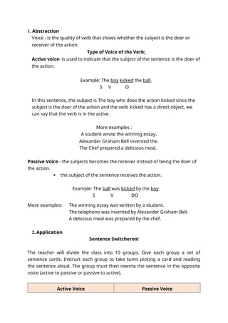 1. Abstraction
Voice - is the quality of verb that shows whether the subject is the doer or
receiver of the action.
Type of Voice of the Verb;
Active voice- is used to indicate that the subject of the sentence is the doer of
the action.
Example: The boy kicked the ball.
S V O
In this sentence, the subject is The boy who does the action kicked since the
subject is the doer of the action and the verb kicked has a direct object, we
can say that the verb is in the active.
More examples :
A student wrote the winning essay.
Alexander Graham Bell invented the.
The Chef prepared a delicious meal.
Passive Voice - the subjects becomes the receiver instead of being the doer of
the action.
 the subject of the sentence receives the action.
Example: The ball was kicked by the boy.
S V DO
More examples: The winning essay was written by a student.
The telephone was invented by Alexander Graham Bell.
A delicious meal was prepared by the chef.
2. Application
Sentence Switcheroo!
The teacher will divide the class into 10 groups. Give each group a set of
sentence cards. Instruct each group to take turns picking a card and reading
the sentence aloud. The group must then rewrite the sentence in the opposite
voice (active to passive or passive to active).
Active Voice Passive Voice
 