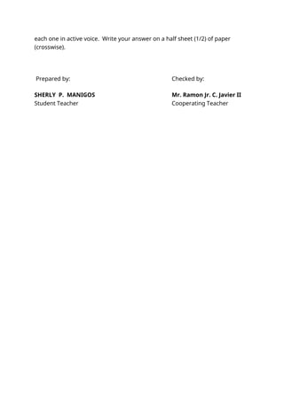 each one in active voice. Write your answer on a half sheet (1/2) of paper
(crosswise).
Prepared by: Checked by:
SHERLY P. MANIGOS Mr. Ramon Jr. C. Javier II
Student Teacher Cooperating Teacher
 