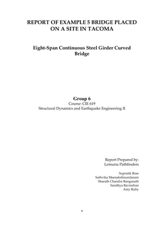 1
REPORT OF EXAMPLE 5 BRIDGE PLACED
ON A SITE IN TACOMA
Eight-Span Continuous Steel Girder Curved
Bridge
Group 6
Course: CIE 619
Structural Dynamics and Earthquake Engineering II
Report Prepared by:
Lemuria Pathfinders
Supratik Bose
Sathvika Meenakshisundaram
Sharath Chandra Ranganath
Sandhya Ravindran
Amy Ruby
 