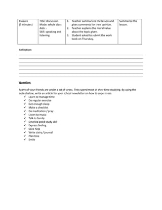 Closure          Title: discussion      1. Teacher summarizes the lesson and         Summarize the
(5 minutes)      Mode: whole class         gives comments for their opinion.         lesson.
                 Aids: -                2. Teacher explains the moral value
                 Skill: speaking and       about the topic given.
                 listening              3. Student asked to submit the work
                                           book on Thursday.


Reflection:
______________________________________________________________________________
______________________________________________________________________________
______________________________________________________________________________
______________________________________________________________________________
______________________________________________________________________________
______________________________________________________________________________
______________________________________________________________________________

Question:

Many of your friends are under a lot of stress. They spend most of their time studying. By using the
notes below, write an article for your school newsletter on how to cope stress.
    Learn to manage time
    Do regular exercise
    Get enough sleep
    Make a checklist
    Do meditation / pray
    Listen to music
    Talk to family
    Develop good study skill
    Express feeling
    Seek help
    Write dairy / journal
    Plan tree
    Smile
 