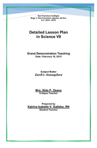 San Francisco Colleges
Brgy. 3, San Francisco, Agusan del Sur
S.Y. 2014 - 2015
Detailed Lesson Plan
in Science VII
Grand Demonstration Teaching
Date: February 18, 2015
Subject Matter
Earth’s Atmosphere
Mrs. Nida P. Osano
Critique Teacher
Prepared by
Katrina Isabelle V. Gallebo, RN
Student Teacher
 