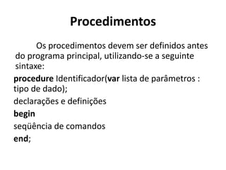 Procedimentos
Os procedimentos devem ser definidos antes
do programa principal, utilizando-se a seguinte
sintaxe:
procedure Identificador(var lista de parâmetros :
tipo de dado);
declarações e definições
begin
seqüência de comandos
end;
 