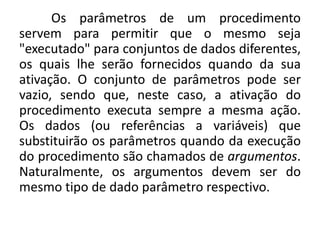 Os parâmetros de um procedimento
servem para permitir que o mesmo seja
"executado" para conjuntos de dados diferentes,
os quais lhe serão fornecidos quando da sua
ativação. O conjunto de parâmetros pode ser
vazio, sendo que, neste caso, a ativação do
procedimento executa sempre a mesma ação.
Os dados (ou referências a variáveis) que
substituirão os parâmetros quando da execução
do procedimento são chamados de argumentos.
Naturalmente, os argumentos devem ser do
mesmo tipo de dado parâmetro respectivo.
 